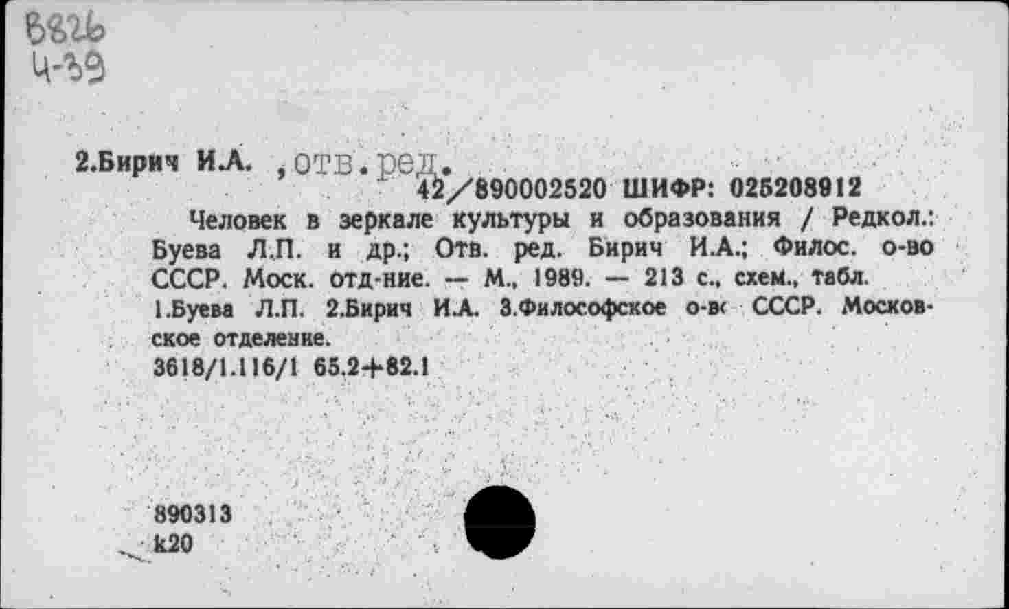 ﻿
2.Бирич И .А. , ОТВ . ред .
х 42/890002520 ШИФР: 025208912
Человек в зеркале культуры и образования / Редкол.: Буева Л.П. и др.; Отв. ред. Бирич И.А.; Филос. о-во СССР. Моск, отд-ние. — М., 1989. — 213 с., схем., табл.
1.Буева Л.П. 2.Бирич И.А. З.Философское о-в< СССР. Московское отделение.
3618/1.116/1 65.2+82.1